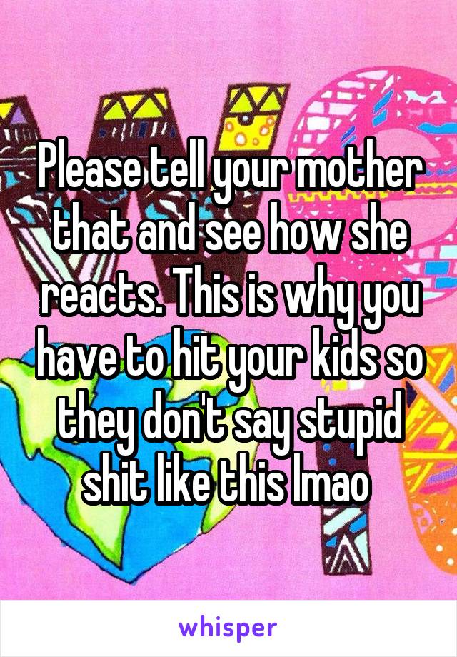 Please tell your mother that and see how she reacts. This is why you have to hit your kids so they don't say stupid shit like this lmao 