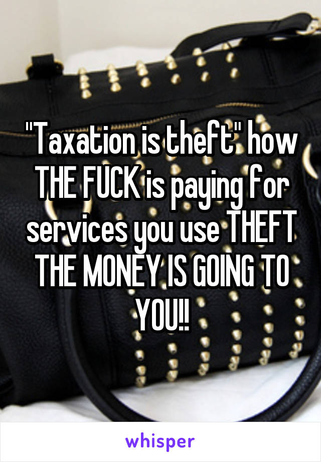 "Taxation is theft" how THE FUCK is paying for services you use THEFT THE MONEY IS GOING TO YOU!!