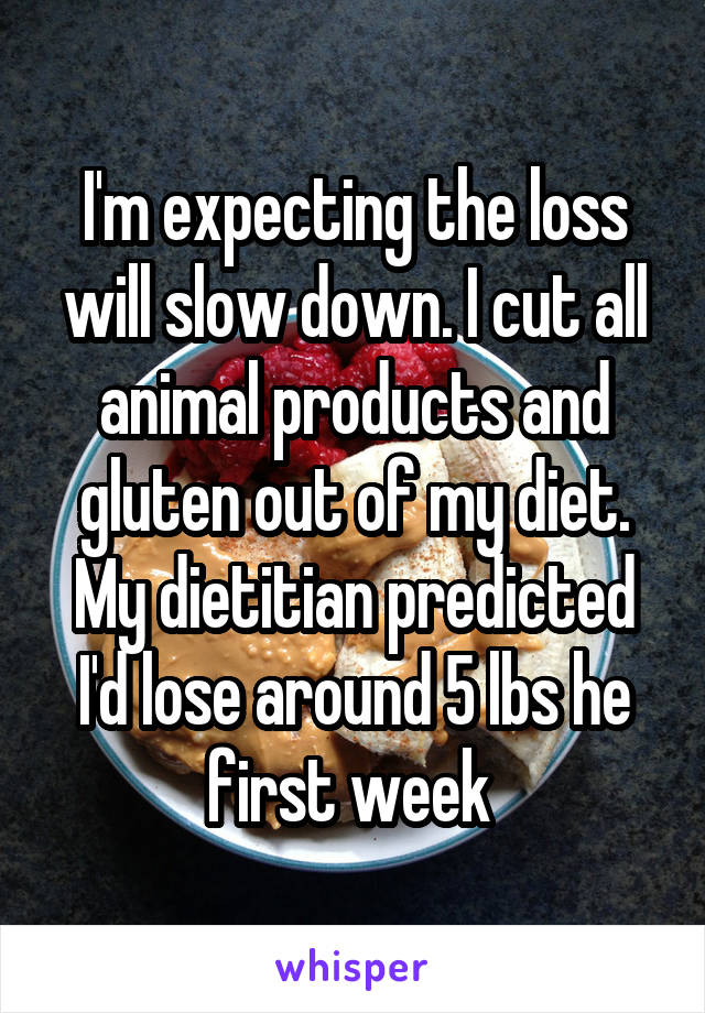 I'm expecting the loss will slow down. I cut all animal products and gluten out of my diet. My dietitian predicted I'd lose around 5 lbs he first week 