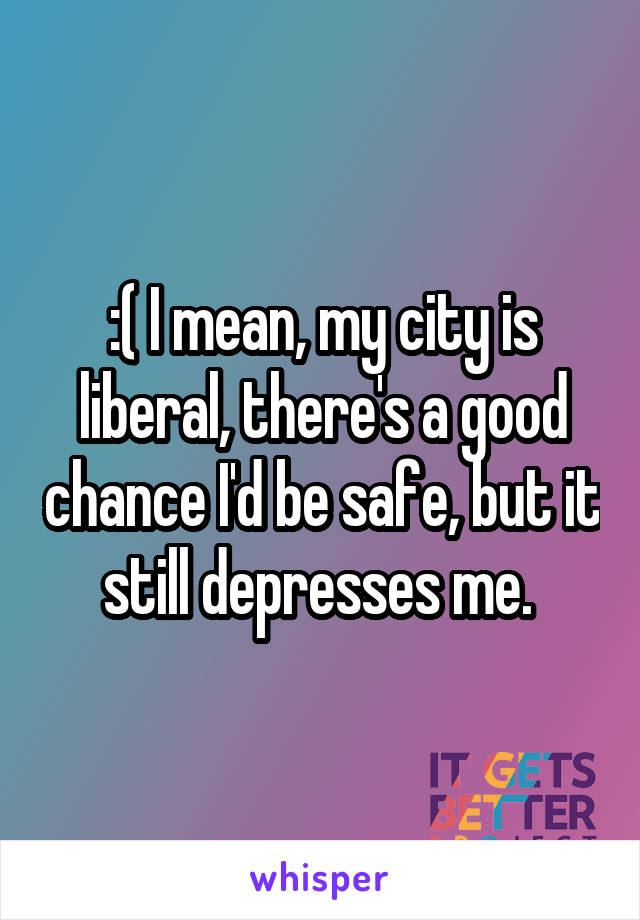 :( I mean, my city is liberal, there's a good chance I'd be safe, but it still depresses me. 