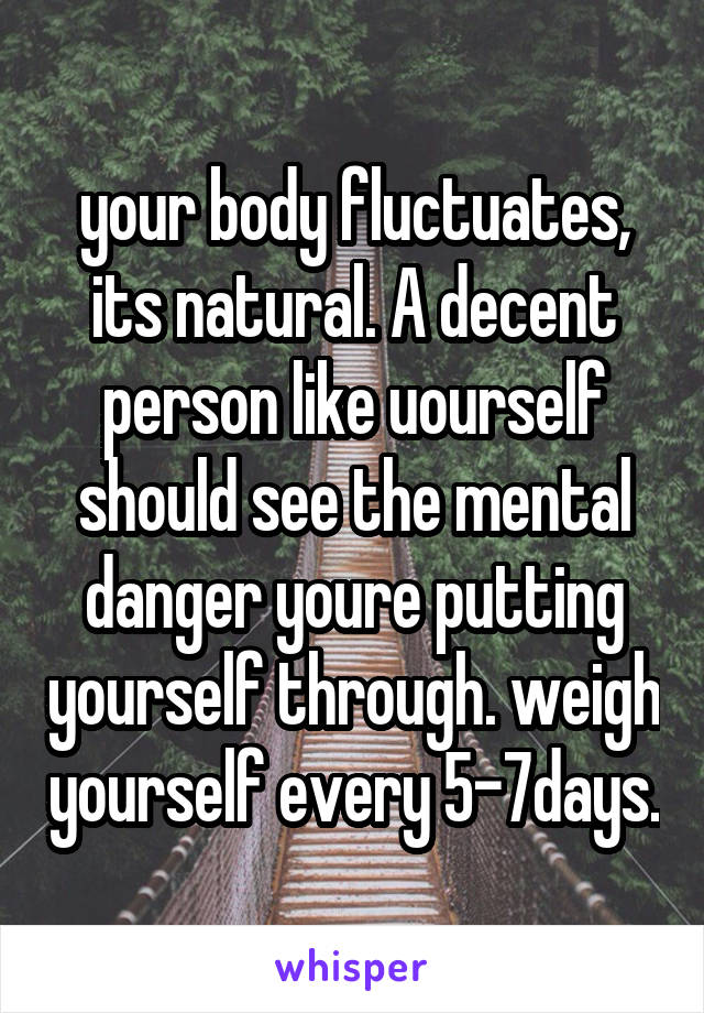 your body fluctuates, its natural. A decent person like uourself should see the mental danger youre putting yourself through. weigh yourself every 5-7days.