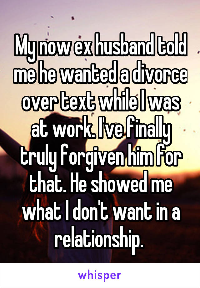 My now ex husband told me he wanted a divorce over text while I was at work. I've finally truly forgiven him for that. He showed me what I don't want in a relationship. 