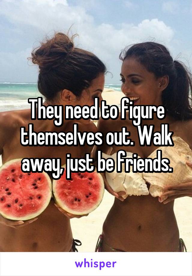 They need to figure themselves out. Walk away, just be friends.