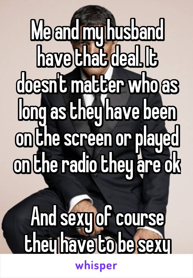 Me and my husband have that deal. It doesn't matter who as long as they have been on the screen or played on the radio they are ok

And sexy of course they have to be sexy