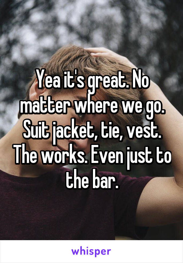 Yea it's great. No matter where we go. Suit jacket, tie, vest. The works. Even just to the bar.