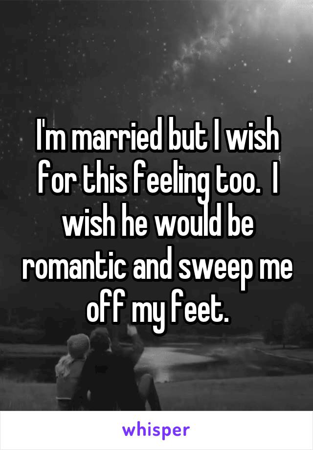 I'm married but I wish for this feeling too.  I wish he would be romantic and sweep me off my feet.