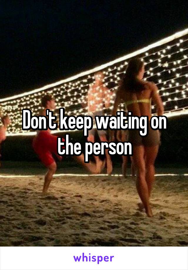 Don't keep waiting on the person