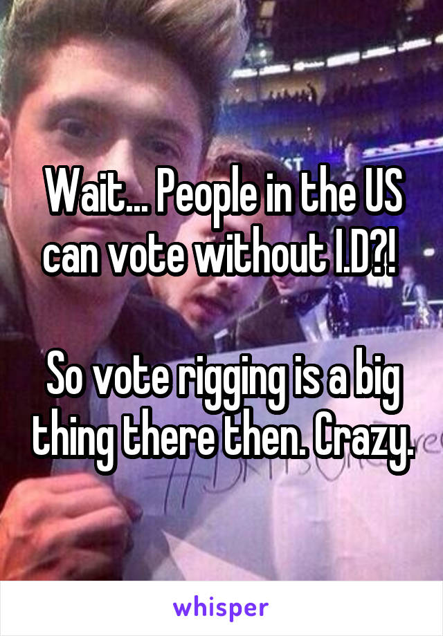 Wait... People in the US can vote without I.D?! 

So vote rigging is a big thing there then. Crazy.