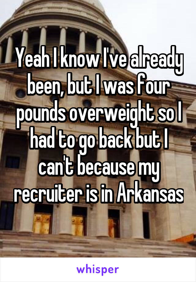 Yeah I know I've already been, but I was four pounds overweight so I had to go back but I can't because my recruiter is in Arkansas 