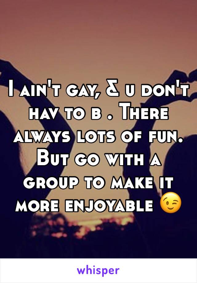 I ain't gay, & u don't hav to b . There always lots of fun. But go with a group to make it more enjoyable 😉