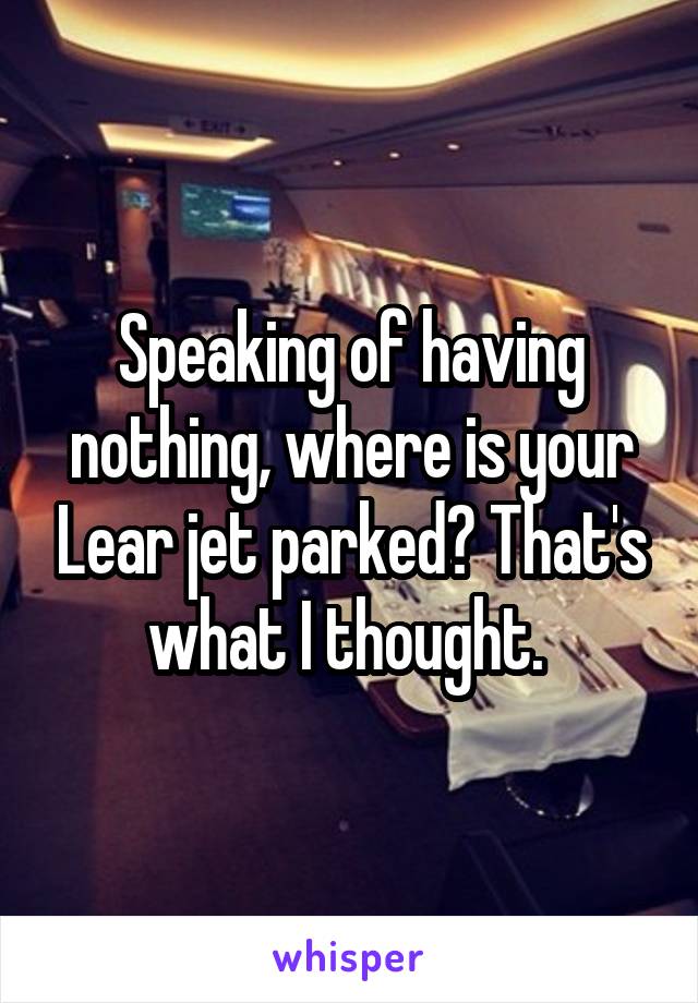 Speaking of having nothing, where is your Lear jet parked? That's what I thought. 