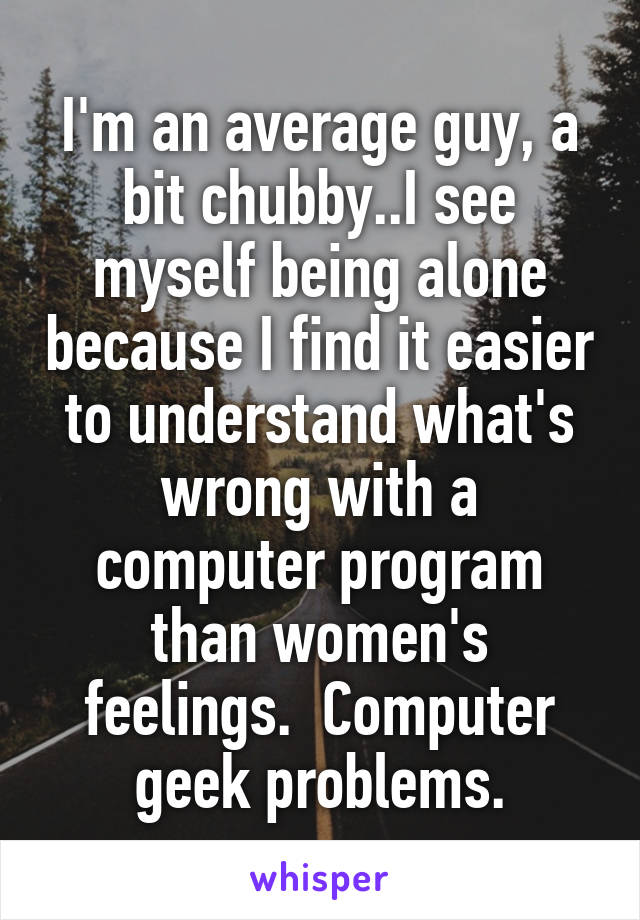 I'm an average guy, a bit chubby..I see myself being alone because I find it easier to understand what's wrong with a computer program than women's feelings.  Computer geek problems.