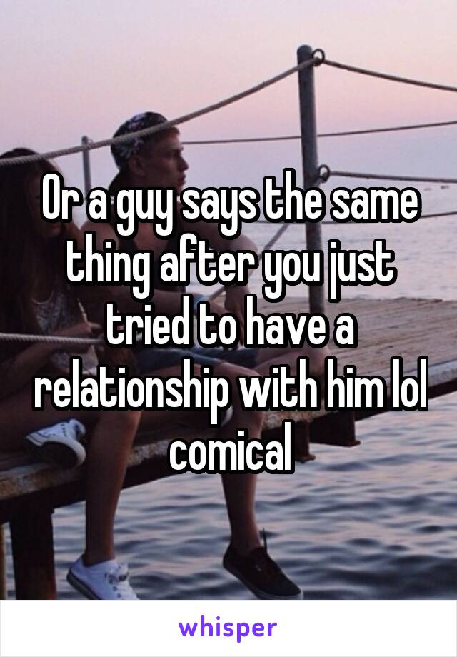 Or a guy says the same thing after you just tried to have a relationship with him lol comical