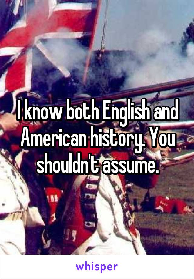 I know both English and American history. You shouldn't assume.