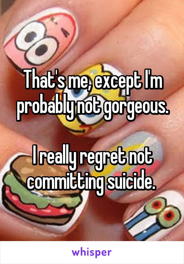 That's me, except I'm probably not gorgeous.

I really regret not committing suicide. 