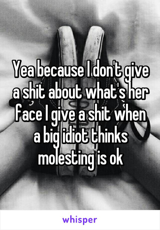 Yea because I don't give a shit about what's her face I give a shit when a big idiot thinks molesting is ok