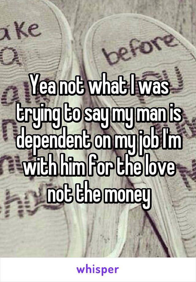 Yea not what I was trying to say my man is dependent on my job I'm with him for the love not the money