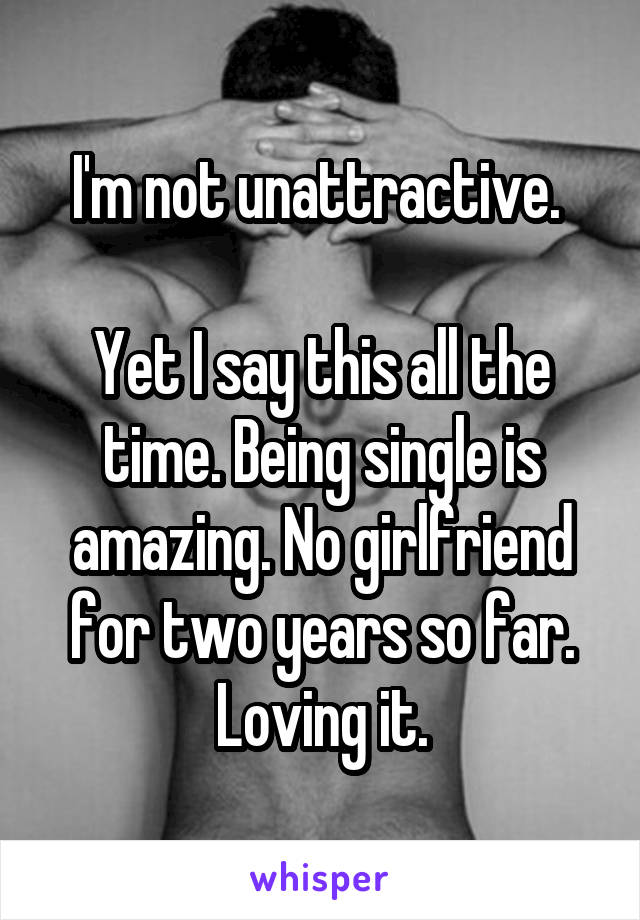 I'm not unattractive. 

Yet I say this all the time. Being single is amazing. No girlfriend for two years so far. Loving it.