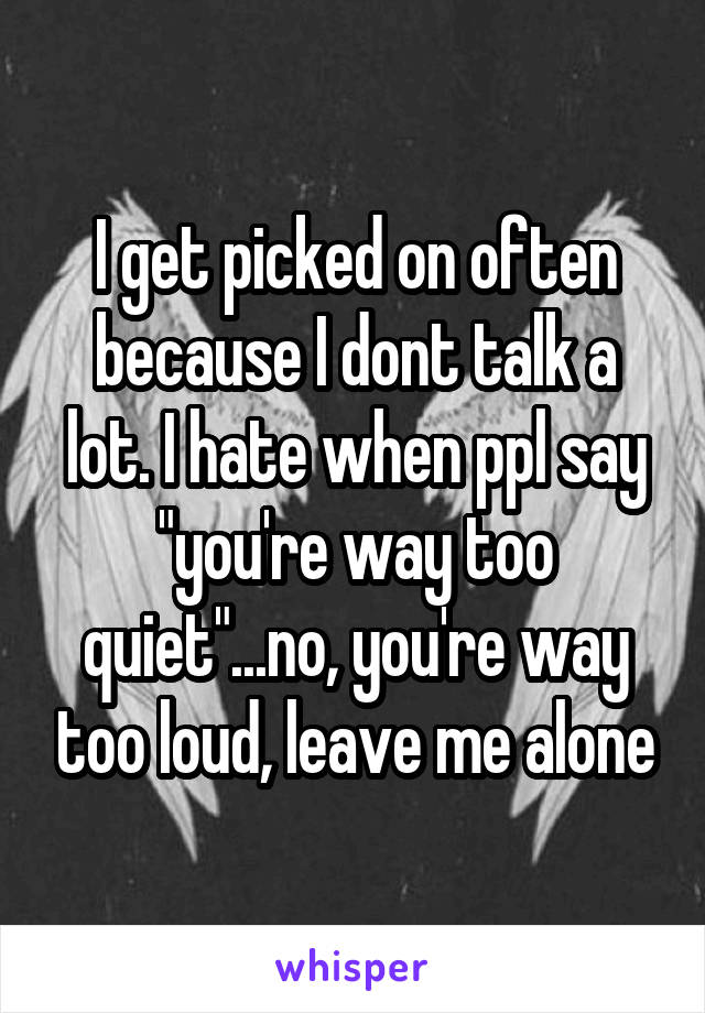 I get picked on often because I dont talk a lot. I hate when ppl say "you're way too quiet"...no, you're way too loud, leave me alone