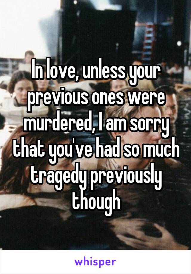 In love, unless your previous ones were murdered, I am sorry that you've had so much tragedy previously though