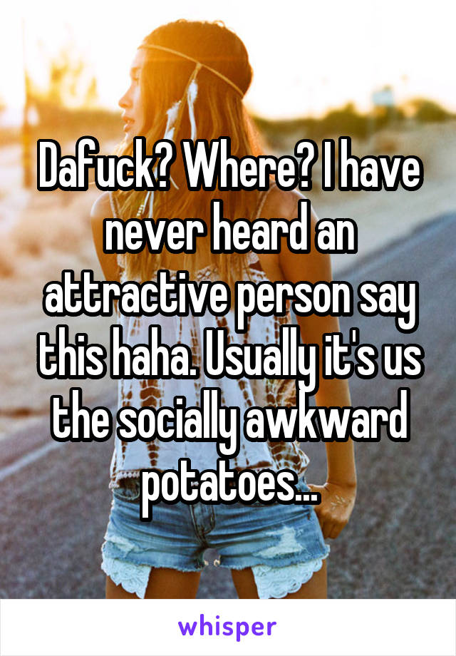 Dafuck? Where? I have never heard an attractive person say this haha. Usually it's us the socially awkward potatoes...