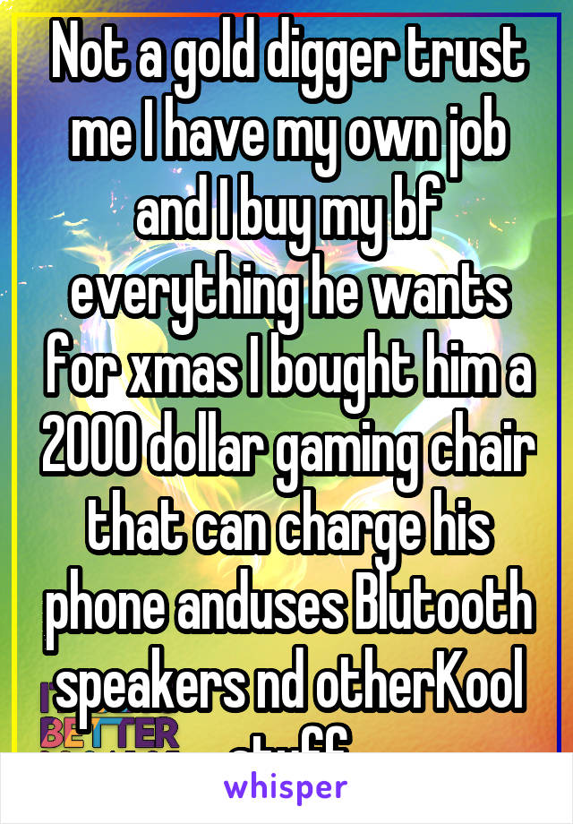 Not a gold digger trust me I have my own job and I buy my bf everything he wants for xmas I bought him a 2000 dollar gaming chair that can charge his phone anduses Blutooth speakers nd otherKool stuff