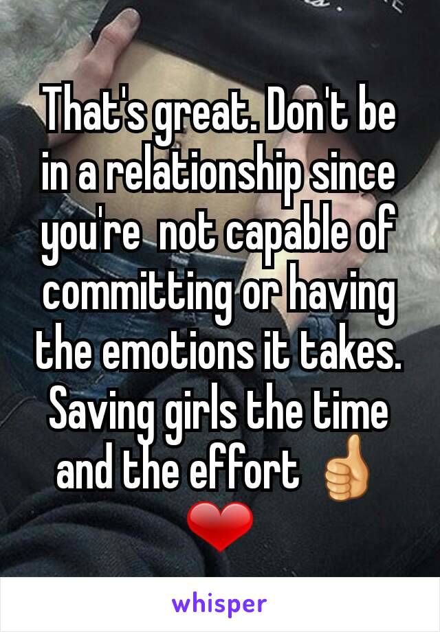 That's great. Don't be in a relationship since you're  not capable of committing or having the emotions it takes. Saving girls the time and the effort 👍❤