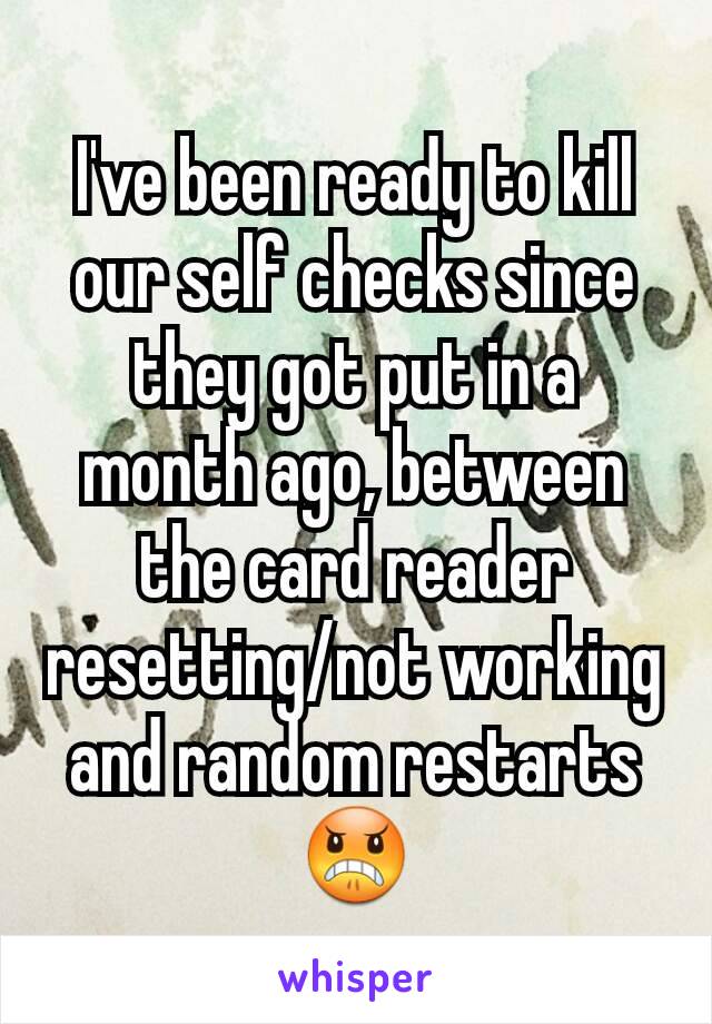 I've been ready to kill our self checks since they got put in a month ago, between the card reader resetting/not working and random restarts 😠