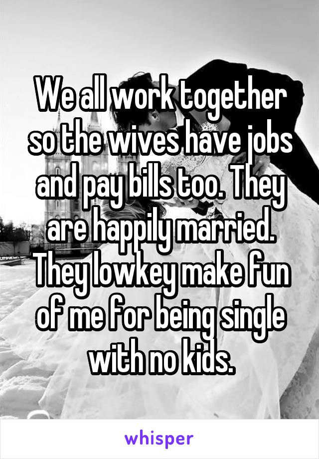 We all work together so the wives have jobs and pay bills too. They are happily married. They lowkey make fun of me for being single with no kids.
