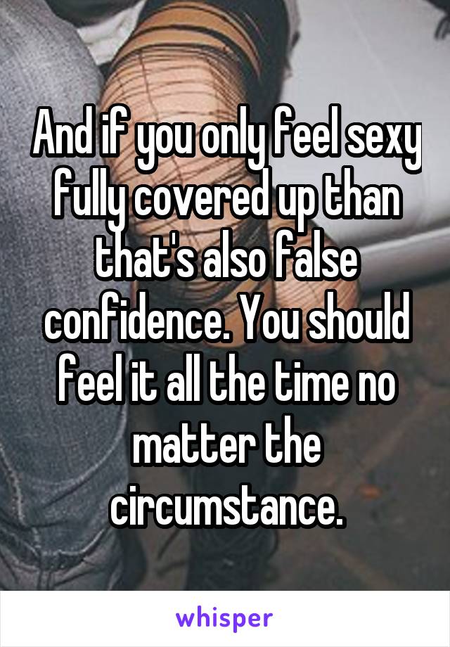 And if you only feel sexy fully covered up than that's also false confidence. You should feel it all the time no matter the circumstance.