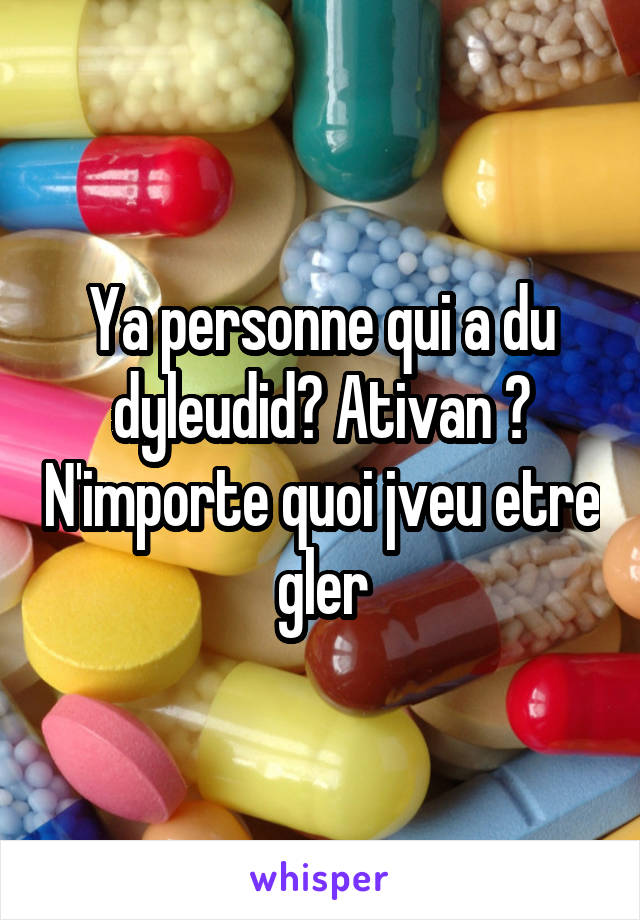 Ya personne qui a du dyleudid? Ativan ? N'importe quoi jveu etre gler