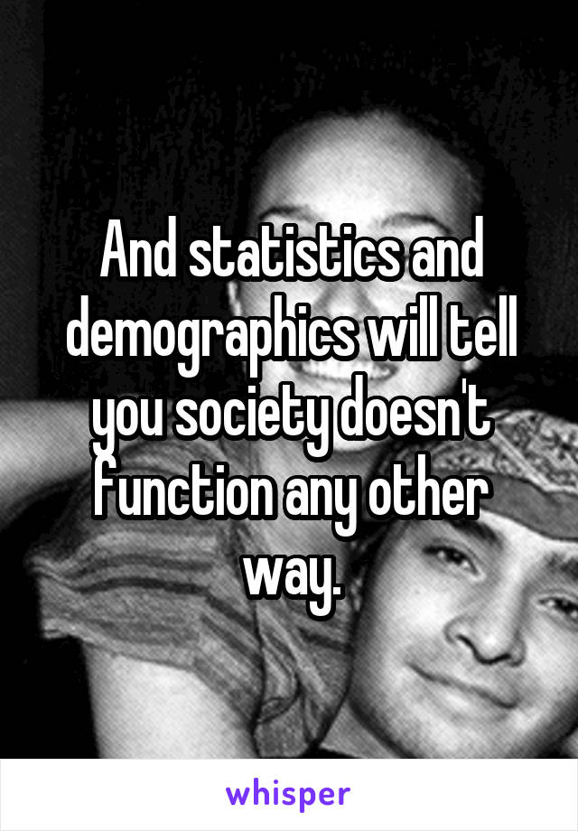 And statistics and demographics will tell you society doesn't function any other way.