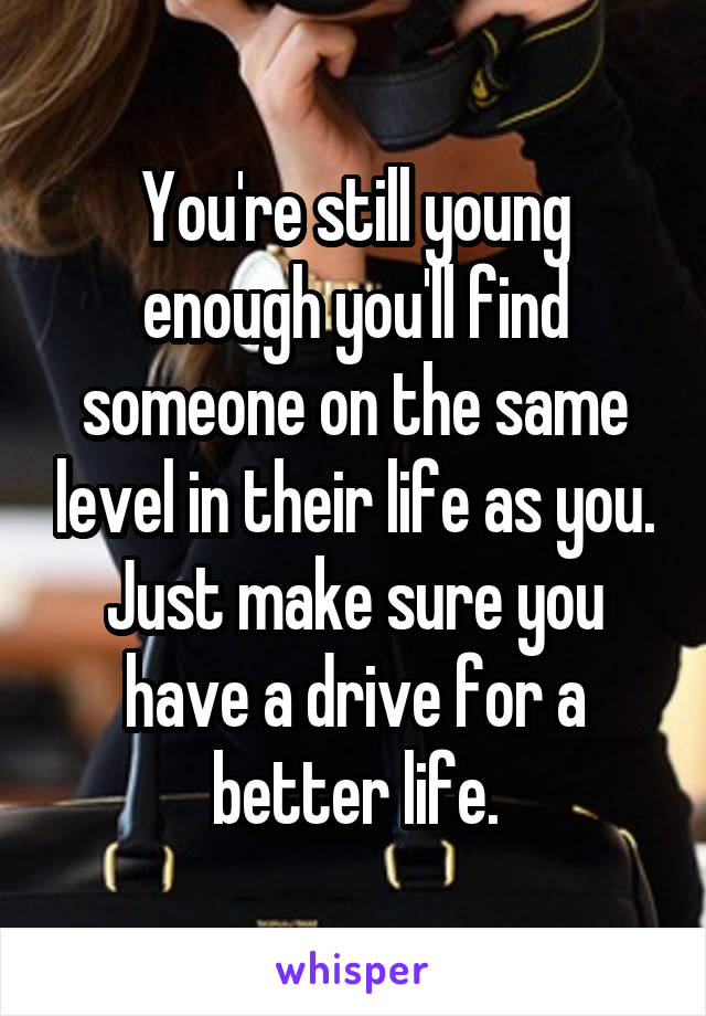 You're still young enough you'll find someone on the same level in their life as you. Just make sure you have a drive for a better life.