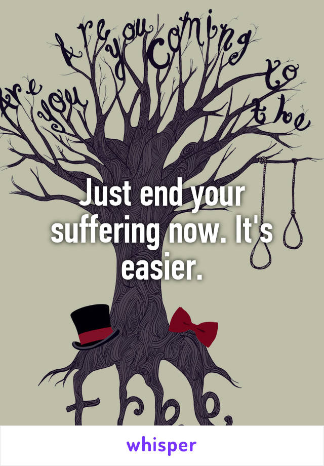 Just end your suffering now. It's easier.