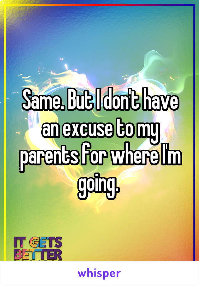 Same. But I don't have an excuse to my parents for where I'm going. 