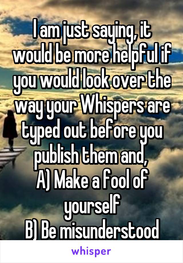 I am just saying, it would be more helpful if you would look over the way your Whispers are typed out before you publish them and, 
A) Make a fool of yourself
B) Be misunderstood