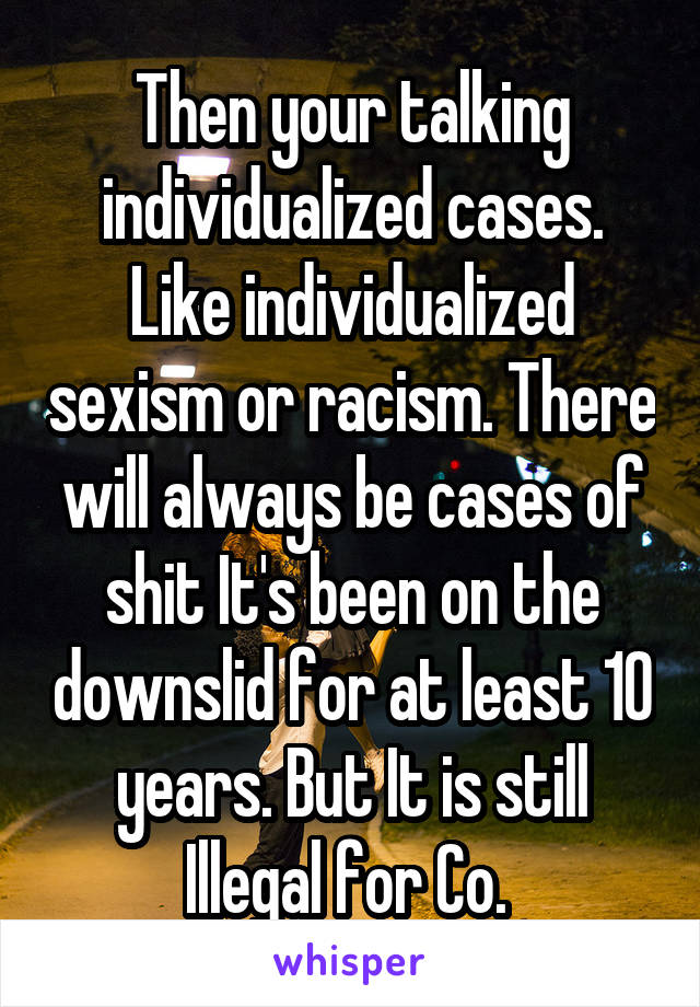 Then your talking individualized cases. Like individualized sexism or racism. There will always be cases of shit It's been on the downslid for at least 10 years. But It is still Illegal for Co. 