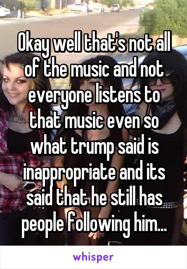 Okay well that's not all of the music and not everyone listens to that music even so what trump said is inappropriate and its said that he still has people following him...