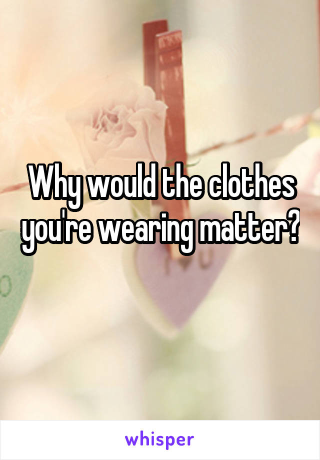 Why would the clothes you're wearing matter? 