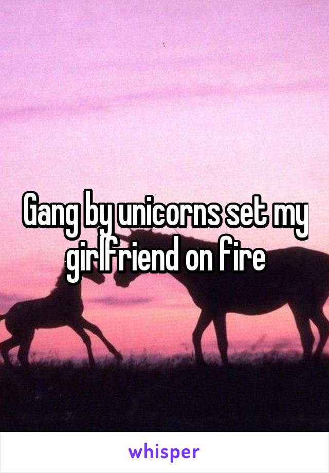 Gang by unicorns set my girlfriend on fire
