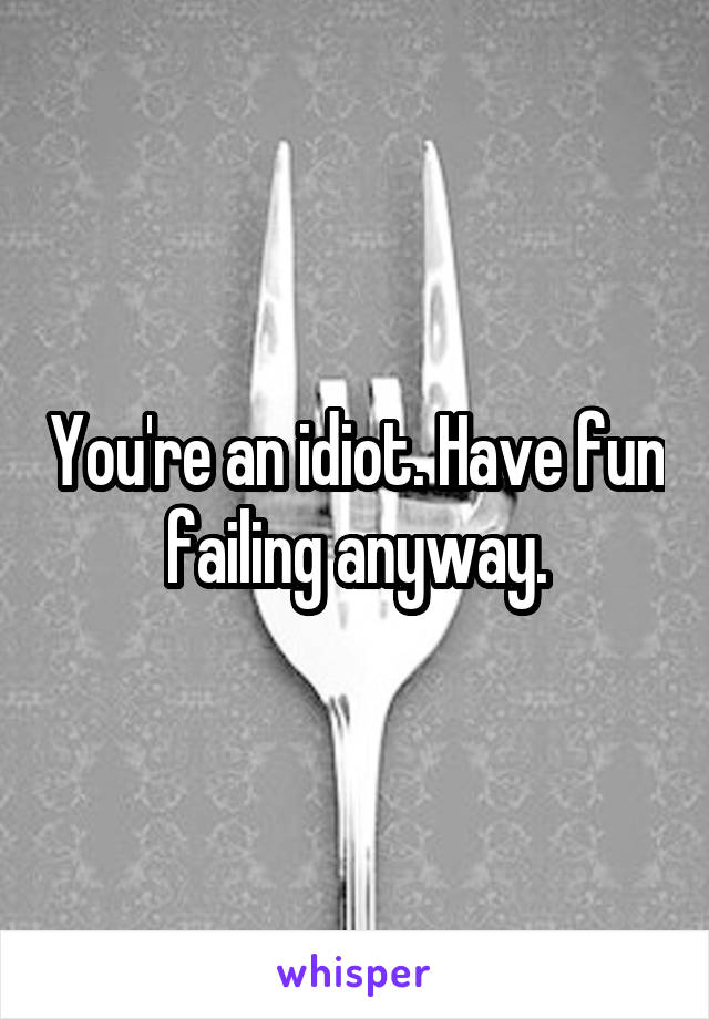 You're an idiot. Have fun failing anyway.