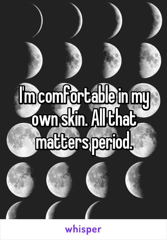 I'm comfortable in my own skin. All that matters period.