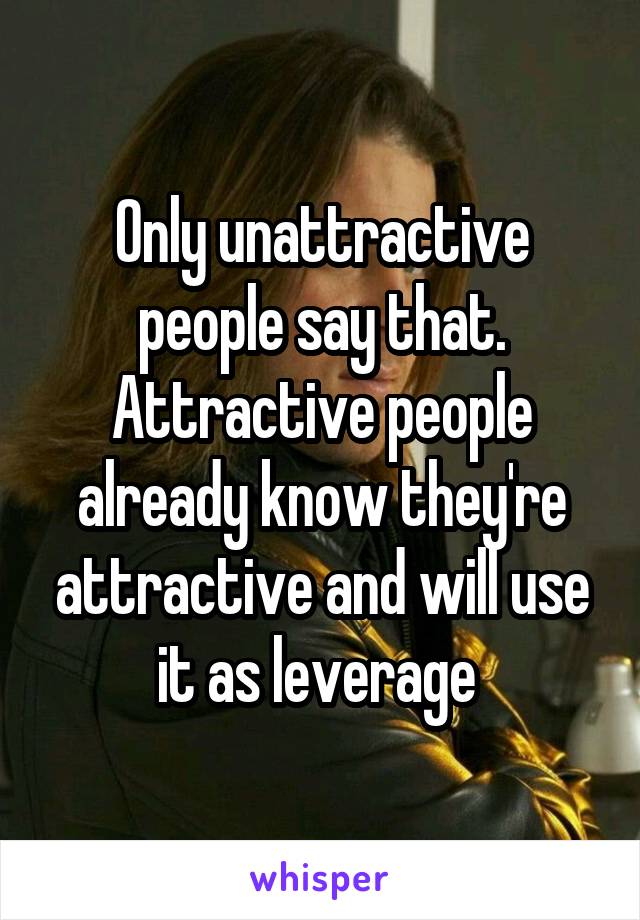 Only unattractive people say that. Attractive people already know they're attractive and will use it as leverage 