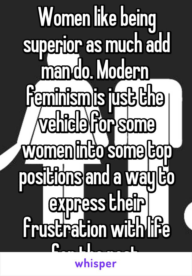 Women like being superior as much add man do. Modern  feminism is just the  vehicle for some women into some top positions and a way to express their frustration with life for the rest.