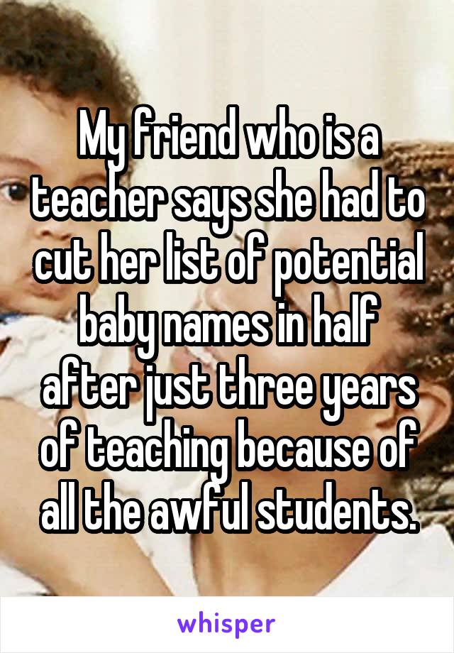 My friend who is a teacher says she had to cut her list of potential baby names in half after just three years of teaching because of all the awful students.