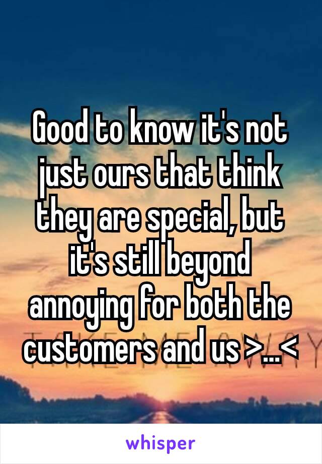 Good to know it's not just ours that think they are special, but it's still beyond annoying for both the customers and us >…<