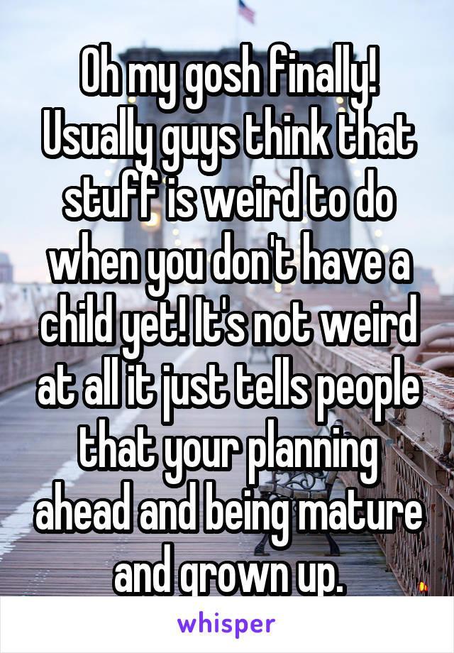 Oh my gosh finally! Usually guys think that stuff is weird to do when you don't have a child yet! It's not weird at all it just tells people that your planning ahead and being mature and grown up.