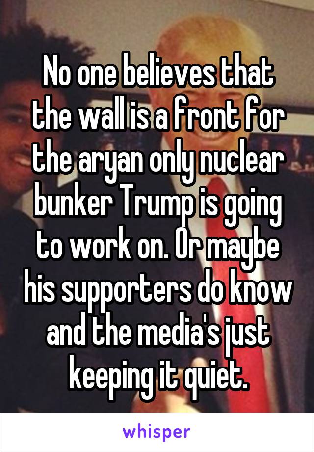 No one believes that the wall is a front for the aryan only nuclear bunker Trump is going to work on. Or maybe his supporters do know and the media's just keeping it quiet.