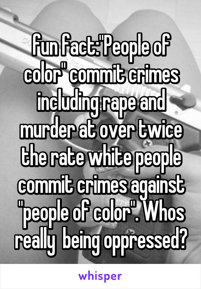 fun fact:"People of color" commit crimes including rape and murder at over twice the rate white people commit crimes against "people of color". Whos really  being oppressed?