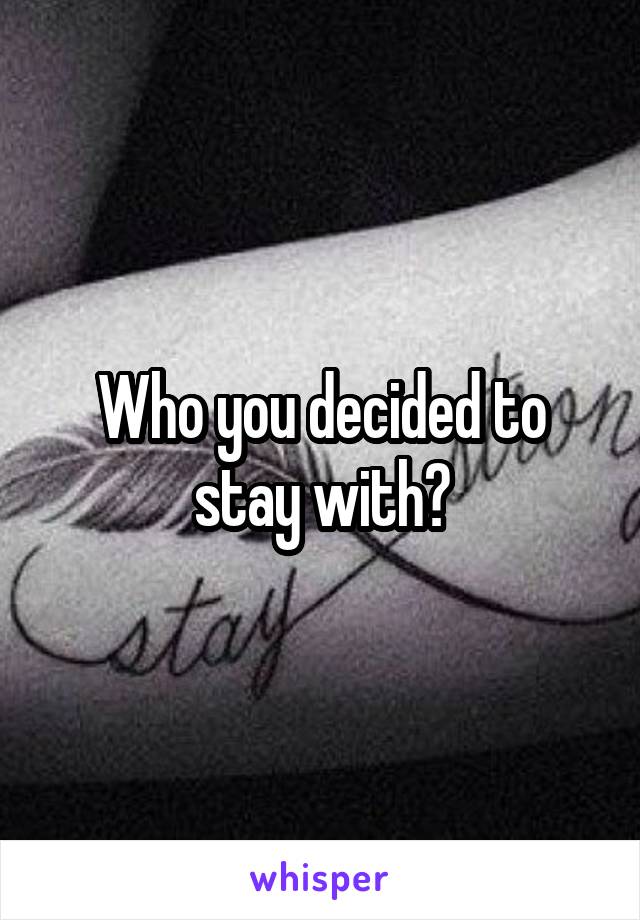 Who you decided to stay with?
